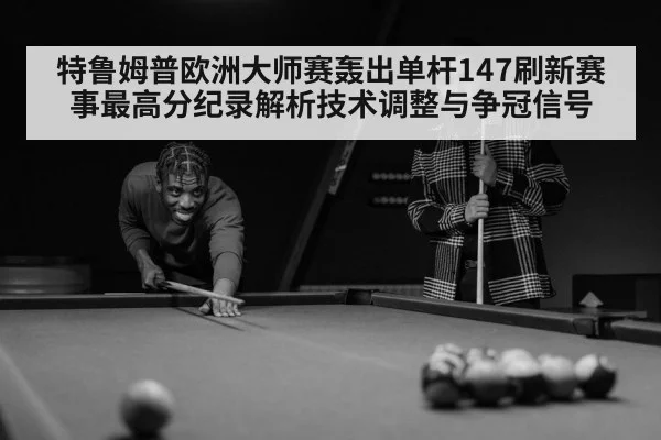 特鲁姆普欧洲大师赛轰出单杆147刷新赛事最高分纪录解析技术调整与争冠信号