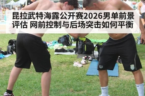 昆拉武特海露公开赛2026男单前景评估 网前控制与后场突击如何平衡（KAIYUN）